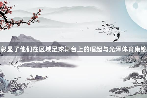 彰显了他们在区域足球舞台上的崛起与光泽体育集锦
