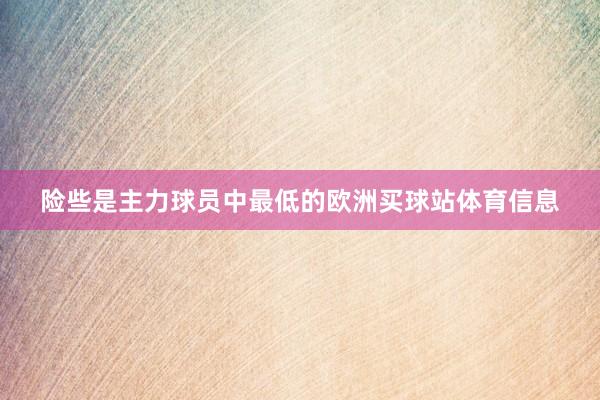 险些是主力球员中最低的欧洲买球站体育信息