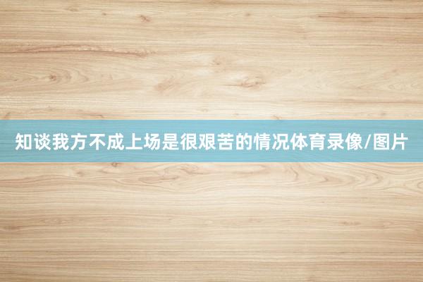 知谈我方不成上场是很艰苦的情况体育录像/图片