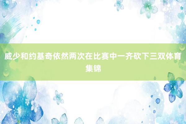 威少和约基奇依然两次在比赛中一齐砍下三双体育集锦