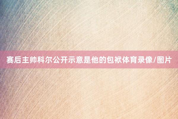 赛后主帅科尔公开示意是他的包袱体育录像/图片