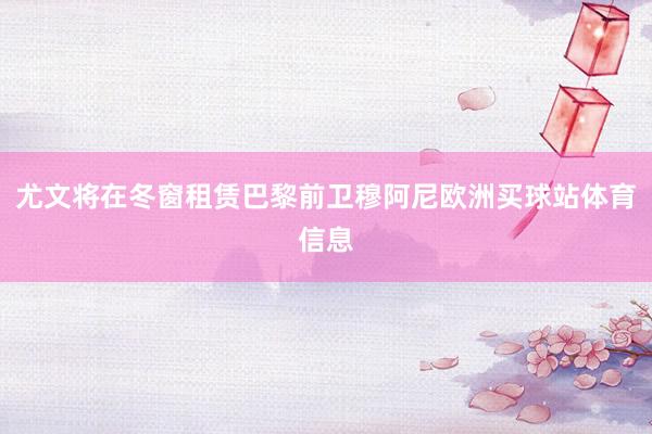 尤文将在冬窗租赁巴黎前卫穆阿尼欧洲买球站体育信息