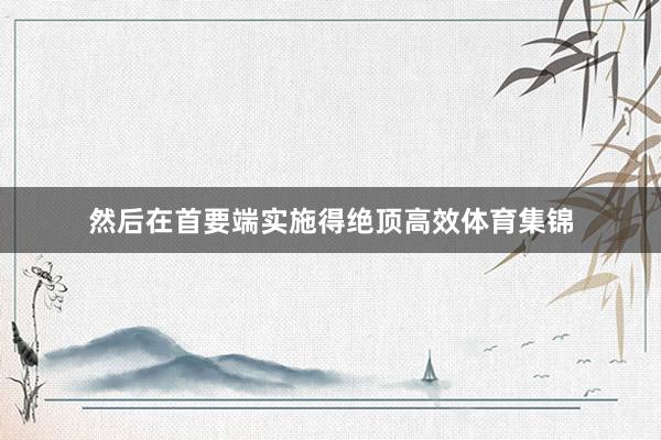 然后在首要端实施得绝顶高效体育集锦