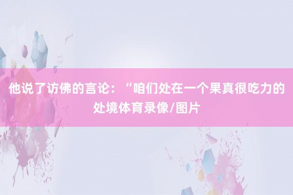 他说了访佛的言论：“咱们处在一个果真很吃力的处境体育录像/图片