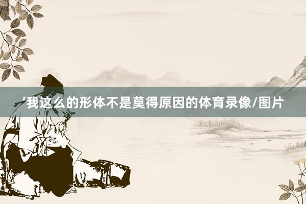 ’我这么的形体不是莫得原因的体育录像/图片