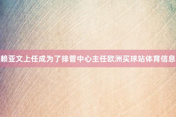赖亚文上任成为了排管中心主任欧洲买球站体育信息