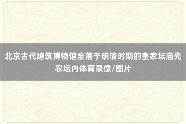 北京古代建筑博物馆坐落于明清时期的皇家坛庙先农坛内体育录像/图片