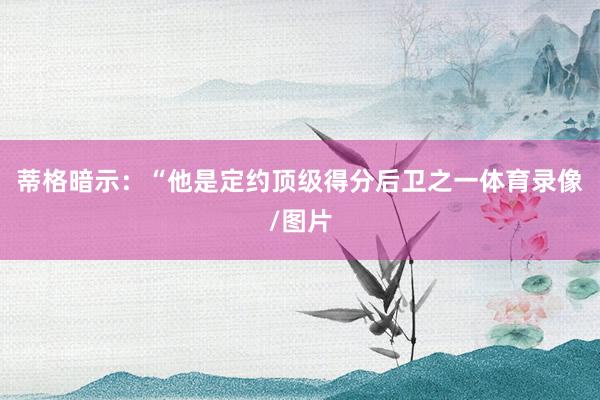 蒂格暗示：“他是定约顶级得分后卫之一体育录像/图片