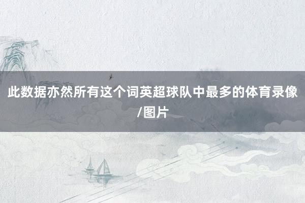 此数据亦然所有这个词英超球队中最多的体育录像/图片