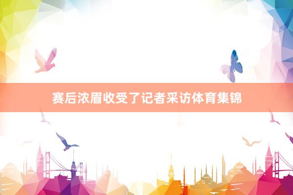赛后浓眉收受了记者采访体育集锦