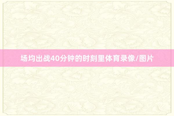 场均出战40分钟的时刻里体育录像/图片