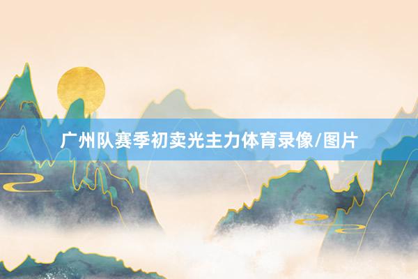 广州队赛季初卖光主力体育录像/图片