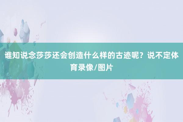谁知说念莎莎还会创造什么样的古迹呢？说不定体育录像/图片