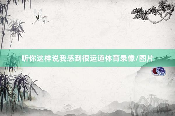 听你这样说我感到很运道体育录像/图片