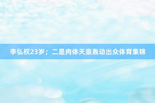 李弘权23岁；二是肉体天禀轰动出众体育集锦