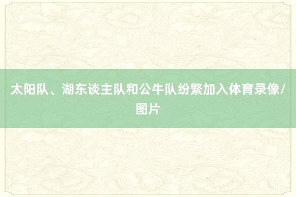 太阳队、湖东谈主队和公牛队纷繁加入体育录像/图片
