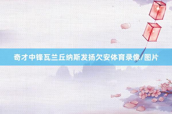 奇才中锋瓦兰丘纳斯发扬欠安体育录像/图片