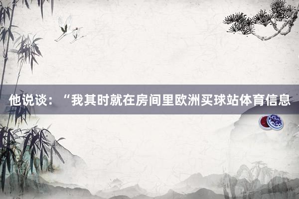 他说谈：“我其时就在房间里欧洲买球站体育信息