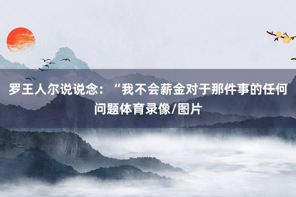 罗王人尔说说念：“我不会薪金对于那件事的任何问题体育录像/图片