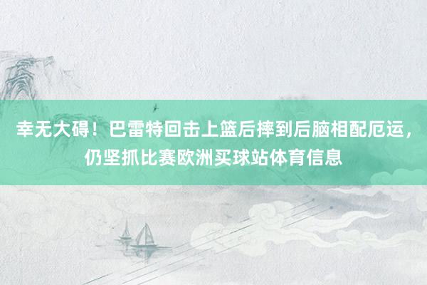 幸无大碍！巴雷特回击上篮后摔到后脑相配厄运，仍坚抓比赛欧洲买球站体育信息