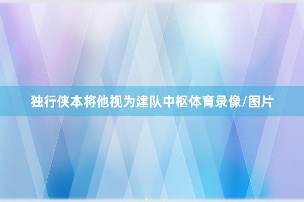 独行侠本将他视为建队中枢体育录像/图片