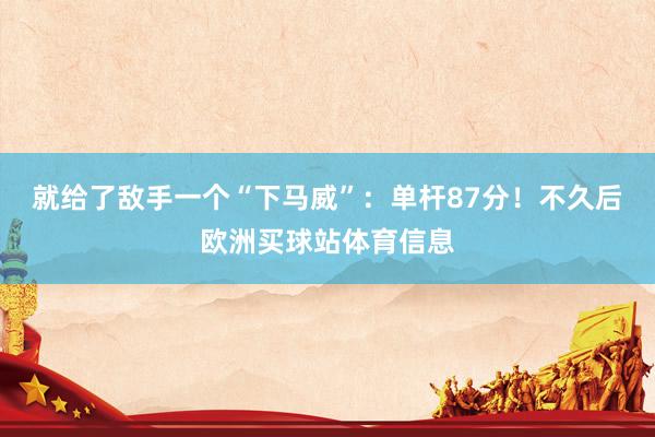 就给了敌手一个“下马威”：单杆87分！不久后欧洲买球站体育信息