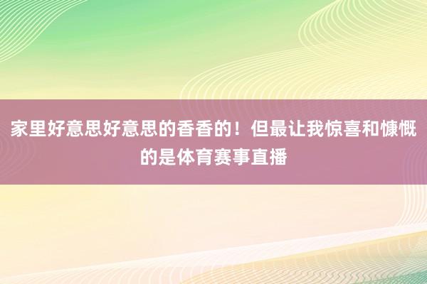 家里好意思好意思的香香的！但最让我惊喜和慷慨的是体育赛事直播