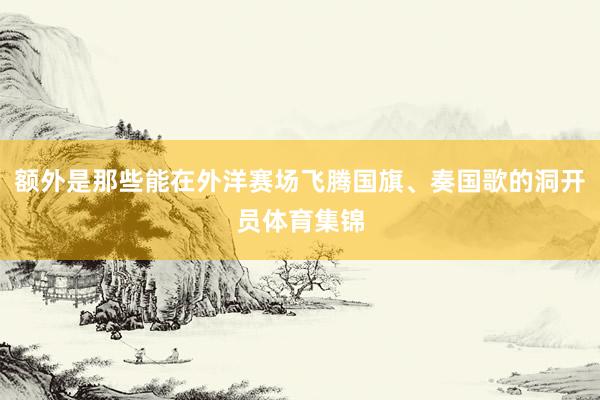 额外是那些能在外洋赛场飞腾国旗、奏国歌的洞开员体育集锦