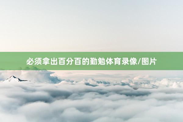 必须拿出百分百的勤勉体育录像/图片