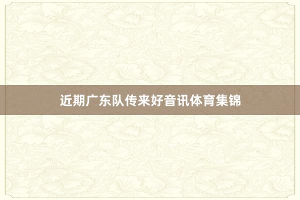近期广东队传来好音讯体育集锦