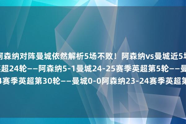 阿森纳对阵曼城依然解析5场不败！阿森纳vs曼城近5场战绩↓24-25赛季英超24轮——阿森纳5-1曼城24-25赛季英超第5轮——曼城2-2阿森纳23-24赛季英超第30轮——曼城0-0阿森纳23-24赛季英超第8轮——阿森纳1-0曼城23-24赛季社区盾杯——阿森纳点球大战5-2曼城    体育录像/图片