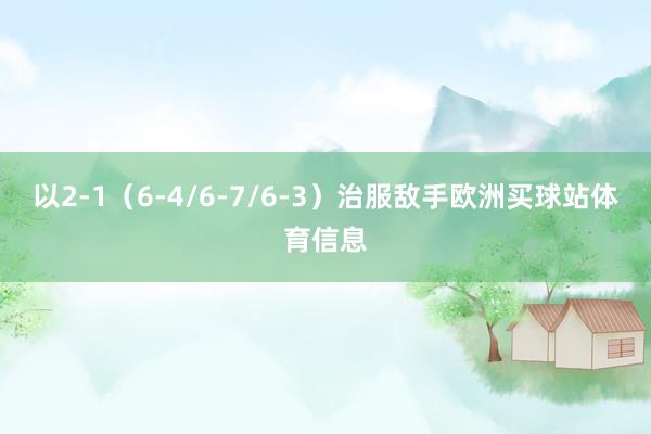 以2-1（6-4/6-7/6-3）治服敌手欧洲买球站体育信息