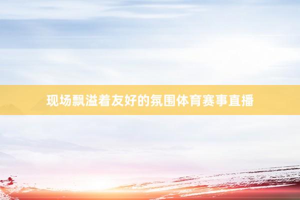 现场飘溢着友好的氛围体育赛事直播