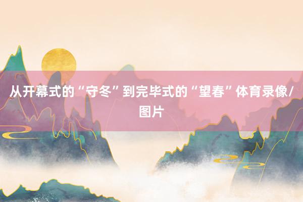 从开幕式的“守冬”到完毕式的“望春”体育录像/图片