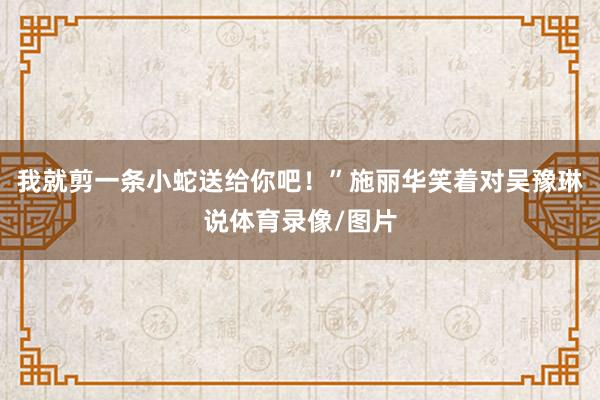 我就剪一条小蛇送给你吧！”施丽华笑着对吴豫琳说体育录像/图片
