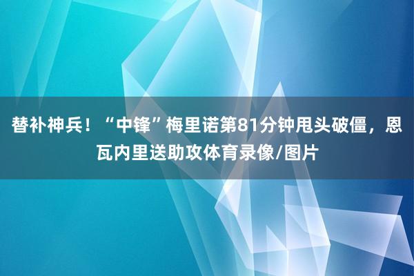 替补神兵！“中锋”梅里诺第81分钟甩头破僵，恩瓦内里送助攻体育录像/图片