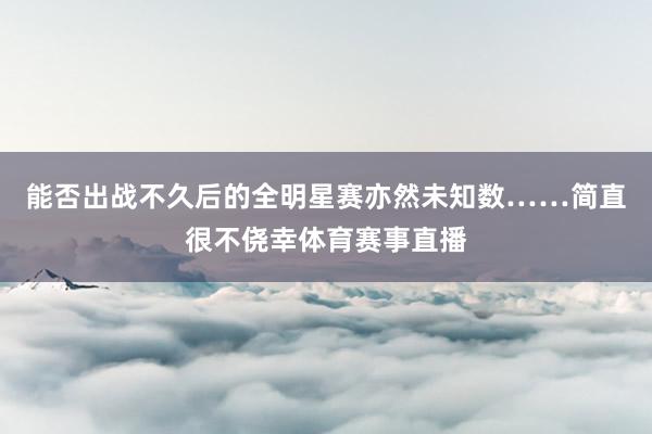 能否出战不久后的全明星赛亦然未知数……简直很不侥幸体育赛事直播