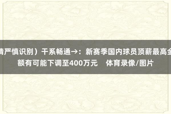 请严慎识别）干系畅通→：新赛季国内球员顶薪最高金额有可能下调至400万元    体育录像/图片