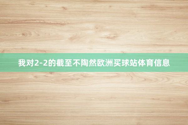 我对2-2的截至不陶然欧洲买球站体育信息