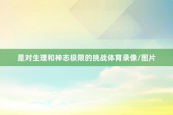 是对生理和神志极限的挑战体育录像/图片