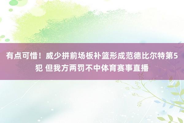 有点可惜！威少拼前场板补篮形成范德比尔特第5犯 但我方两罚不中体育赛事直播