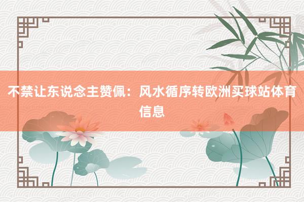 不禁让东说念主赞佩：风水循序转欧洲买球站体育信息