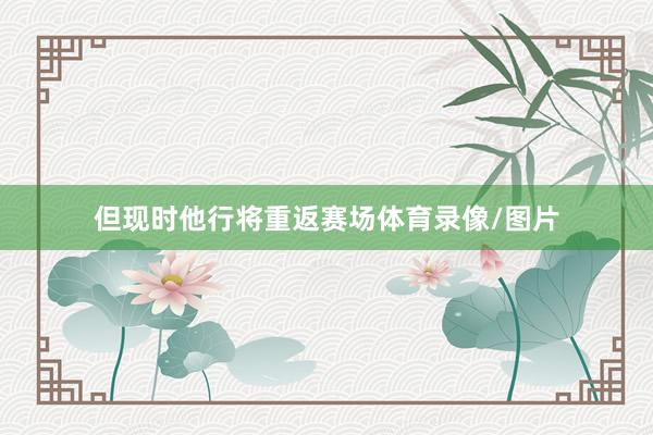但现时他行将重返赛场体育录像/图片