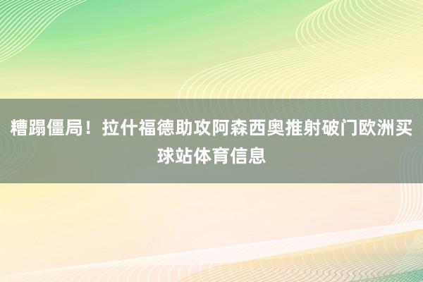 糟蹋僵局！拉什福德助攻阿森西奥推射破门欧洲买球站体育信息