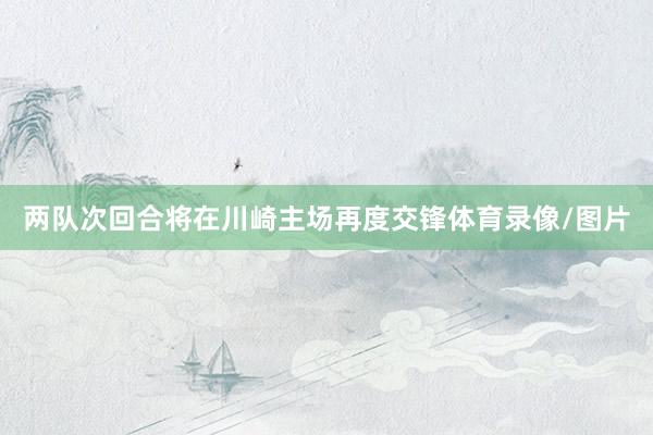 两队次回合将在川崎主场再度交锋体育录像/图片
