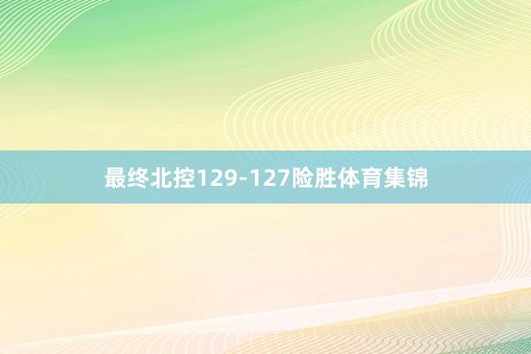 最终北控129-127险胜体育集锦