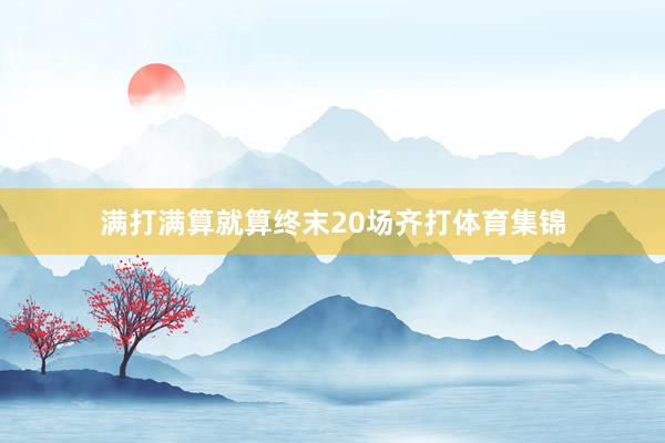 满打满算就算终末20场齐打体育集锦