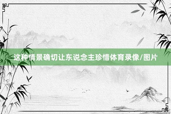 这种情景确切让东说念主珍惜体育录像/图片