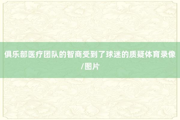 俱乐部医疗团队的智商受到了球迷的质疑体育录像/图片
