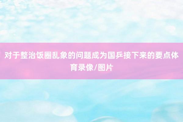对于整治饭圈乱象的问题成为国乒接下来的要点体育录像/图片